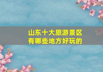 山东十大旅游景区有哪些地方好玩的