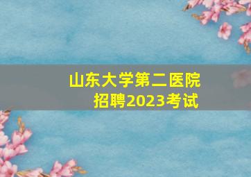 山东大学第二医院招聘2023考试