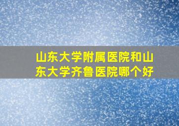 山东大学附属医院和山东大学齐鲁医院哪个好