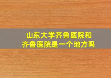 山东大学齐鲁医院和齐鲁医院是一个地方吗