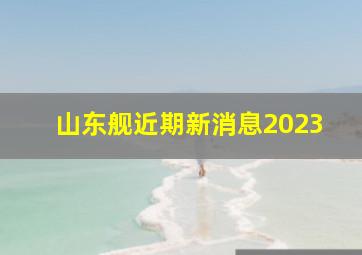 山东舰近期新消息2023