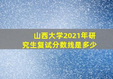 山西大学2021年研究生复试分数线是多少