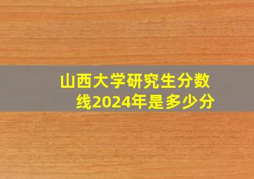 山西大学研究生分数线2024年是多少分