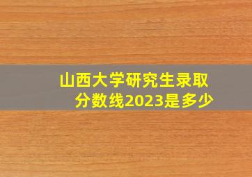 山西大学研究生录取分数线2023是多少