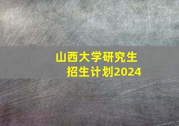 山西大学研究生招生计划2024