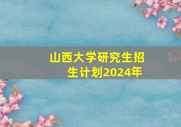 山西大学研究生招生计划2024年