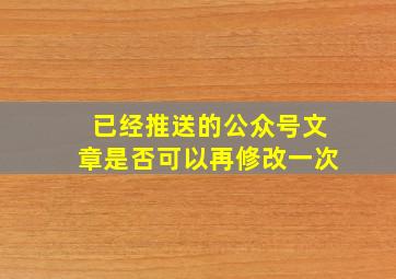 已经推送的公众号文章是否可以再修改一次