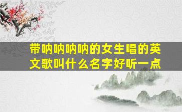 带呐呐呐呐的女生唱的英文歌叫什么名字好听一点