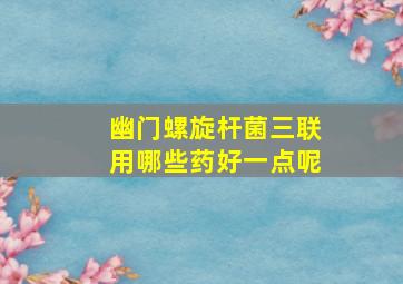 幽门螺旋杆菌三联用哪些药好一点呢