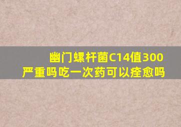 幽门螺杆菌C14值300严重吗吃一次药可以痊愈吗