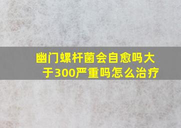 幽门螺杆菌会自愈吗大于300严重吗怎么治疗