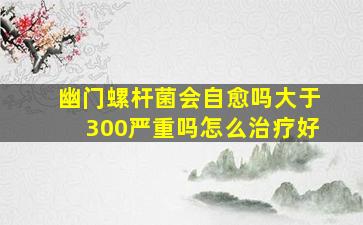 幽门螺杆菌会自愈吗大于300严重吗怎么治疗好