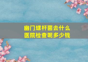 幽门螺杆菌去什么医院检查呢多少钱