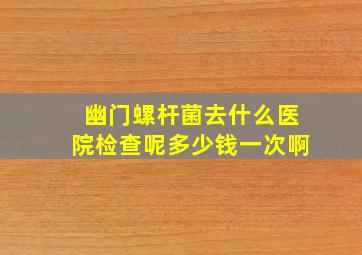 幽门螺杆菌去什么医院检查呢多少钱一次啊