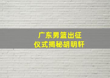 广东男篮出征仪式揭秘胡明轩