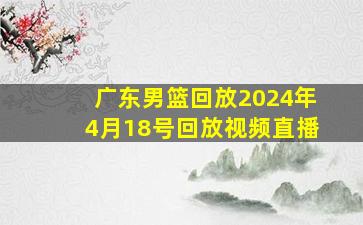 广东男篮回放2024年4月18号回放视频直播