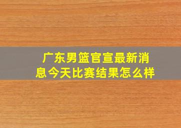 广东男篮官宣最新消息今天比赛结果怎么样