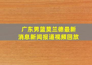 广东男篮莫兰德最新消息新闻报道视频回放