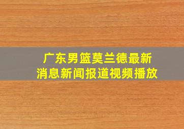 广东男篮莫兰德最新消息新闻报道视频播放