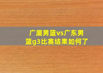 广厦男篮vs广东男篮g3比赛结果如何了