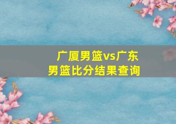 广厦男篮vs广东男篮比分结果查询