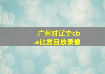 广州对辽宁cba比赛回放录像