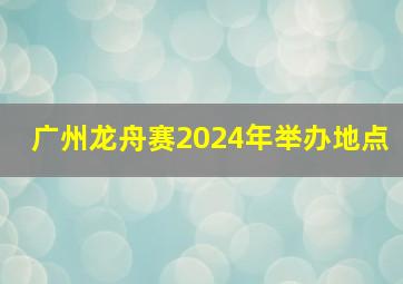 广州龙舟赛2024年举办地点