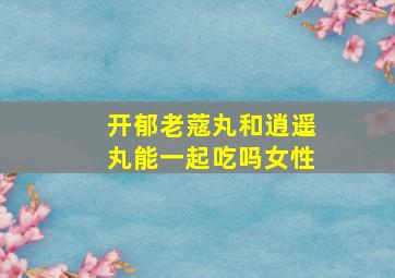 开郁老蔻丸和逍遥丸能一起吃吗女性