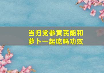 当归党参黄芪能和萝卜一起吃吗功效