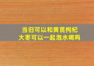 当归可以和黄芪枸杞大枣可以一起泡水喝吗