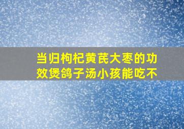 当归枸杞黄芪大枣的功效煲鸽子汤小孩能吃不