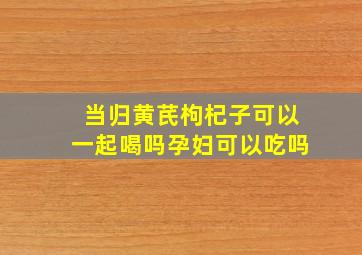 当归黄芪枸杞子可以一起喝吗孕妇可以吃吗