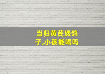 当归黄芪煲鸽子,小孩能喝吗