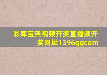 彩库宝典视频开奖直播频开奖网址1396ggcom