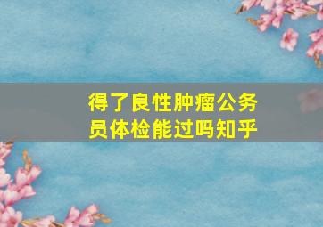 得了良性肿瘤公务员体检能过吗知乎