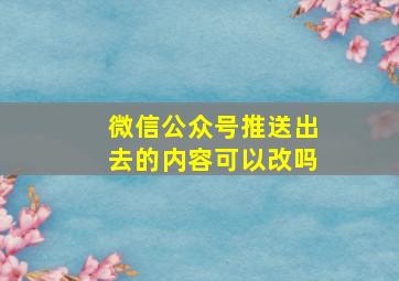 微信公众号推送出去的内容可以改吗