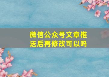 微信公众号文章推送后再修改可以吗