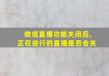 微信直播功能关闭后,正在进行的直播是否会关