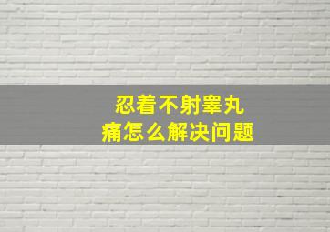 忍着不射睾丸痛怎么解决问题