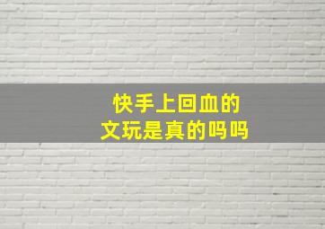 快手上回血的文玩是真的吗吗