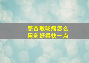 感冒喉咙痛怎么用药好得快一点