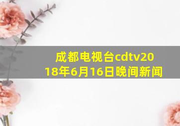 成都电视台cdtv2018年6月16日晚间新闻