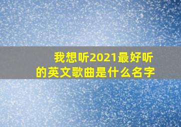 我想听2021最好听的英文歌曲是什么名字