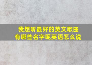 我想听最好的英文歌曲有哪些名字呢英语怎么说