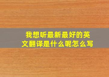 我想听最新最好的英文翻译是什么呢怎么写