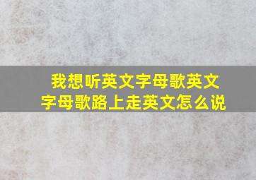 我想听英文字母歌英文字母歌路上走英文怎么说