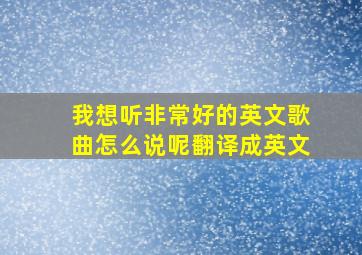 我想听非常好的英文歌曲怎么说呢翻译成英文