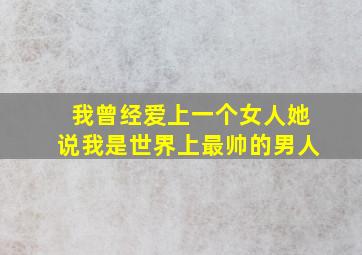 我曾经爱上一个女人她说我是世界上最帅的男人