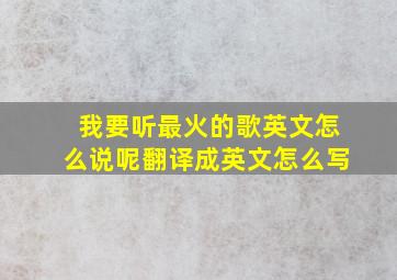 我要听最火的歌英文怎么说呢翻译成英文怎么写