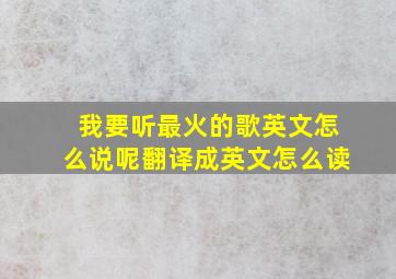 我要听最火的歌英文怎么说呢翻译成英文怎么读